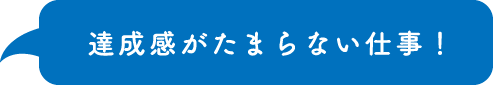 達成感がたまらない仕事！