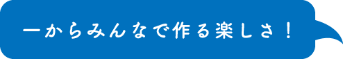 一からみんなで作る楽しさ！